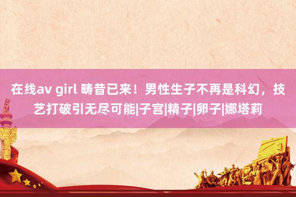 在线av girl 畴昔已来！男性生子不再是科幻，技艺打破引无尽可能|子宫|精子|卵子|娜塔莉