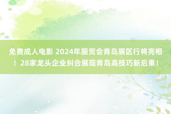 免费成人电影 2024年服贸会青岛展区行将亮相！28家龙头企业纠合展现青岛高技巧新后果！