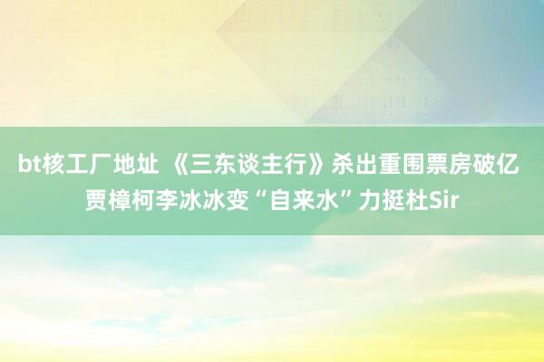 bt核工厂地址 《三东谈主行》杀出重围票房破亿 贾樟柯李冰冰变“自来水”力挺杜Sir