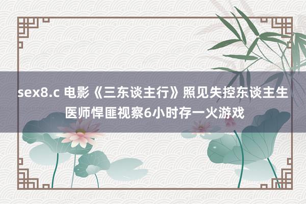 sex8.c 电影《三东谈主行》照见失控东谈主生 医师悍匪视察6小时存一火游戏