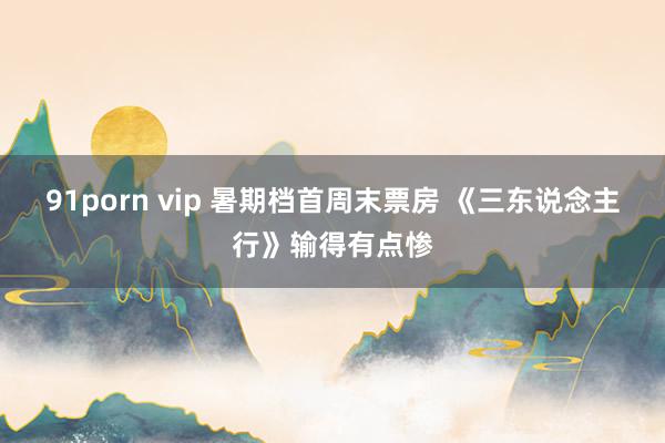 91porn vip 暑期档首周末票房 《三东说念主行》输得有点惨