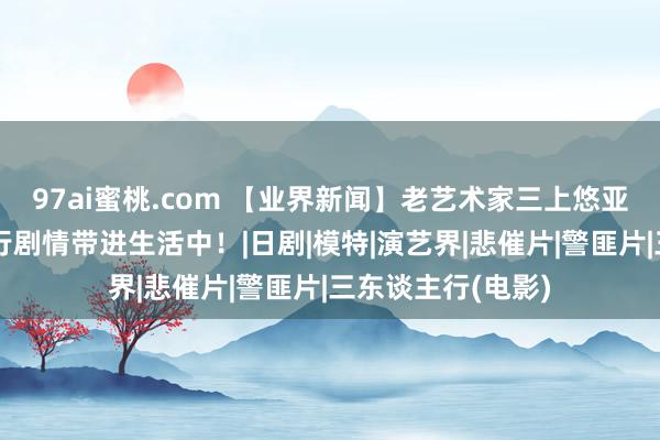 97ai蜜桃.com 【业界新闻】老艺术家三上悠亚将电影三东谈主行剧情带进生活中！|日剧|模特|演艺界|悲催片|警匪片|三东谈主行(电影)