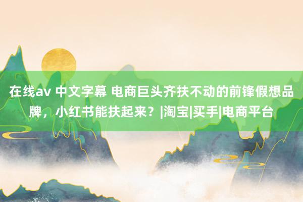 在线av 中文字幕 电商巨头齐扶不动的前锋假想品牌，小红书能扶起来？|淘宝|买手|电商平台