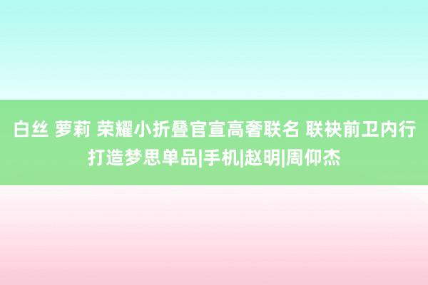 白丝 萝莉 荣耀小折叠官宣高奢联名 联袂前卫内行打造梦思单品|手机|赵明|周仰杰