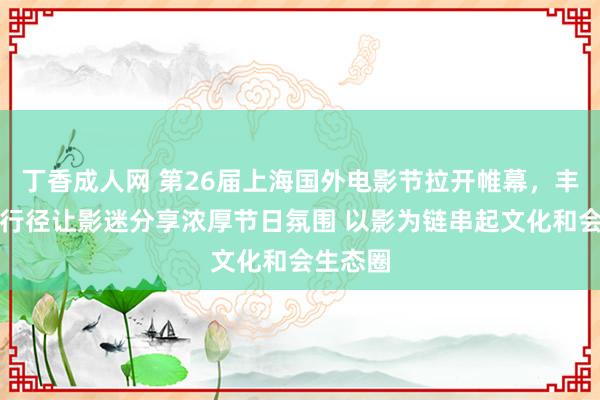 丁香成人网 第26届上海国外电影节拉开帷幕，丰富互动行径让影迷分享浓厚节日氛围 以影为链串起文化和会生态圈