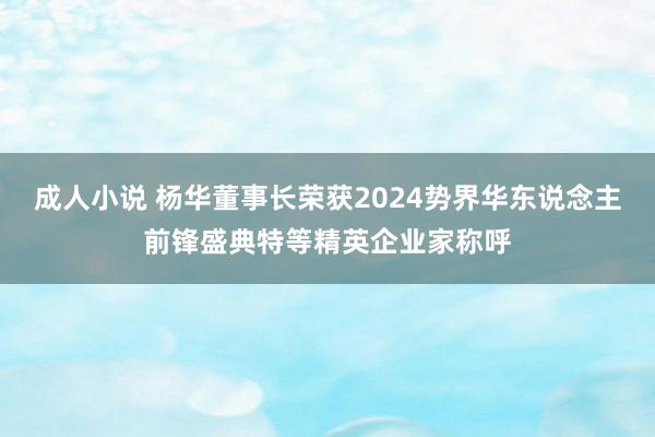 成人小说 杨华董事长荣获2024势界华东说念主前锋盛典特等精英企业家称呼