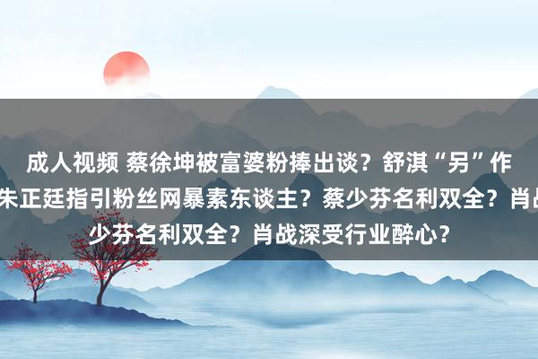 成人视频 蔡徐坤被富婆粉捧出谈？舒淇“另”作念绸缪生孩子？朱正廷指引粉丝网暴素东谈主？蔡少芬名利双全？肖战深受行业醉心？