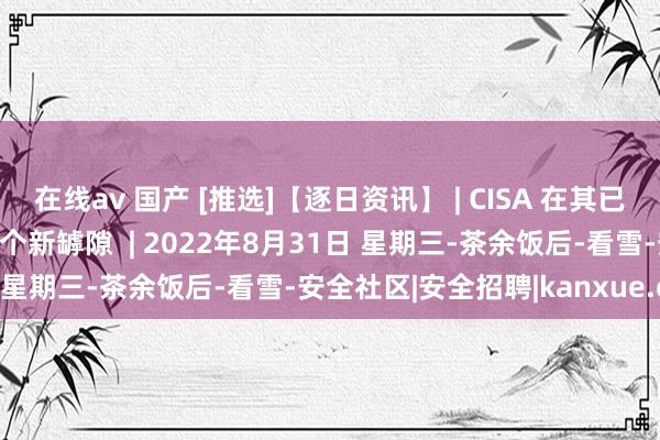 在线av 国产 [推选]【逐日资讯】 | CISA 在其已知罅隙目次中加多了 10 个新罅隙  | 2022年8月31日 星期三-茶余饭后-看雪-安全社区|安全招聘|kanxue.com