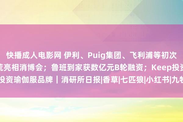 快播成人电影网 伊利、Puig集团、飞利浦等初次亮相消博会；喜茶智能拓荒亮相消博会；鲁班到家获数亿元B轮融资；Keep投资瑜伽服品牌｜消研所日报|香草|七匹狼|小红书|九牧王|b轮融资|伊利集团