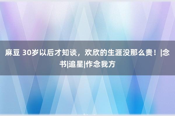 麻豆 30岁以后才知谈，欢欣的生涯没那么贵！|念书|追星|作念我方