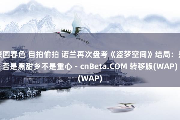 校园春色 自拍偷拍 诺兰再次盘考《盗梦空间》结局：是否是黑甜乡不是重心 - cnBeta.COM 转移版(WAP)