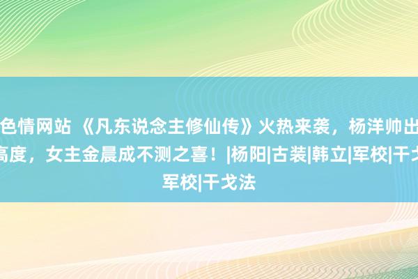 色情网站 《凡东说念主修仙传》火热来袭，杨洋帅出新高度，女主金晨成不测之喜！|杨阳|古装|韩立|军校|干戈法