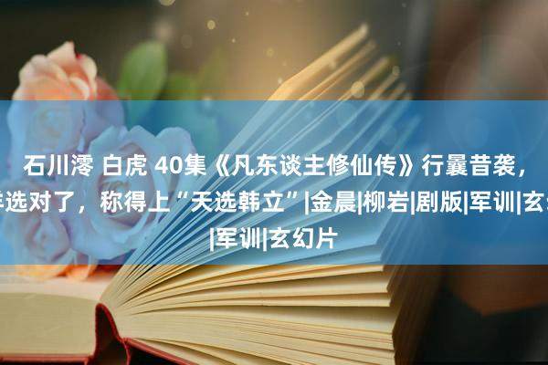 石川澪 白虎 40集《凡东谈主修仙传》行曩昔袭，杨洋选对了，称得上“天选韩立”|金晨|柳岩|剧版|军训|玄幻片