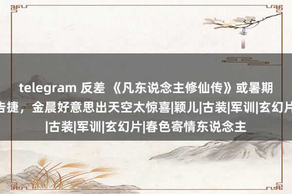 telegram 反差 《凡东说念主修仙传》或暑期档首播，杨洋去油告捷，金晨好意思出天空太惊喜|颖儿|古装|军训|玄幻片|春色寄情东说念主