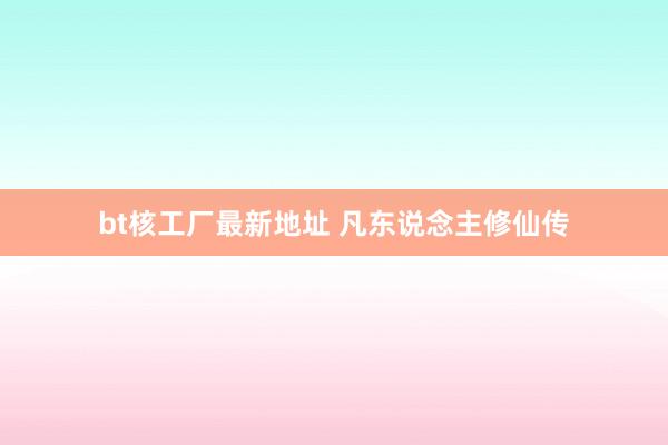 bt核工厂最新地址 凡东说念主修仙传