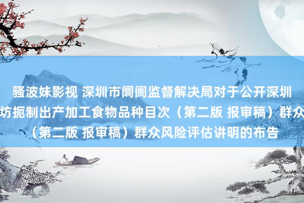 骚波妹影视 深圳市阛阓监督解决局对于公开深圳市食物出产加工小作坊扼制出产加工食物品种目次（第二版 报审稿）群众风险评估讲明的布告