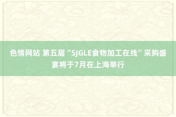 色情网站 第五届“SJGLE食物加工在线”采购盛宴将于7月在上海举行