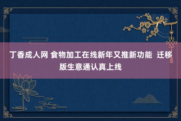 丁香成人网 食物加工在线新年又推新功能  迁移版生意通认真上线