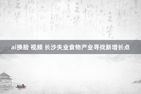 ai换脸 视频 长沙失业食物产业寻找新增长点