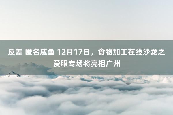 反差 匿名咸鱼 12月17日，食物加工在线沙龙之爱眼专场将亮相广州