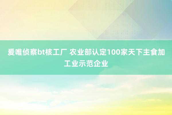 爰唯侦察bt核工厂 农业部认定100家天下主食加工业示范企业