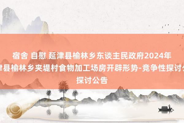 宿舍 自慰 延津县榆林乡东谈主民政府2024年延津县榆林乡夹堤村食物加工场房开辟形势-竞争性探讨公告