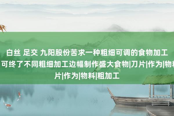 白丝 足交 九阳股份苦求一种粗细可调的食物加工机专利，可终了不同粗细加工边幅制作盛大食物|刀片|作为|物料|粗加工