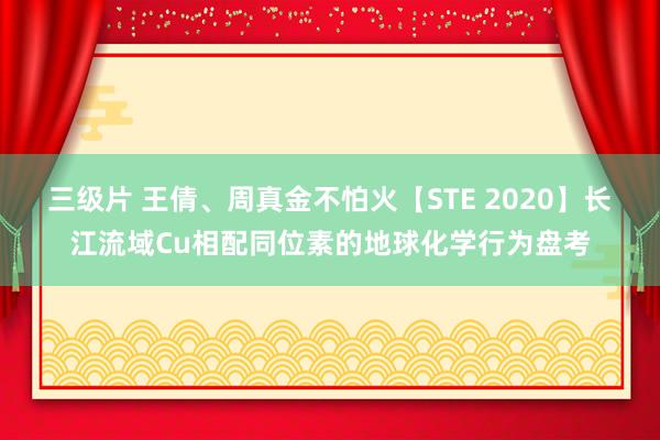 三级片 王倩、周真金不怕火【STE 2020】长江流域Cu相配同位素的地球化学行为盘考