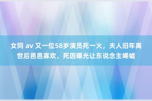 女同 av 又一位58岁演员死一火，夫人旧年离世后邑邑寡欢，死因曝光让东说念主唏嘘