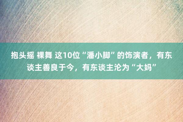 抱头摇 裸舞 这10位“潘小脚”的饰演者，有东谈主善良于今，有东谈主沦为“大妈”