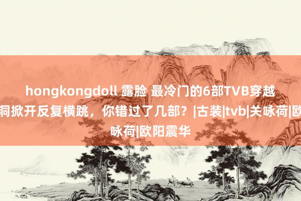 hongkongdoll 露脸 最冷门的6部TVB穿越剧，脑洞掀开反复横跳，你错过了几部？|古装|t